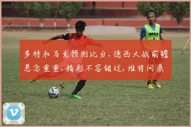 多特和马竞预测比分,德西大战前瞻悬念重重,精彩不容错过,谁将问鼎巅峰